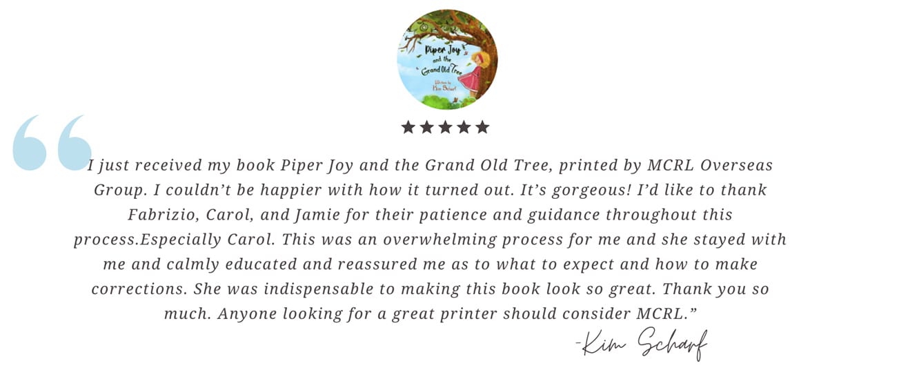 I just received my book Piper Joy and the Grand Old Tree, printed by MCRL Overseas Group. I couldn’t be happier with how it turned out. It’s gorgeous! I’d like to thank Fabrizio, Carol, and Jamie for their patience and guidance throughout this process. Especially Carol. This was an overwhelming process for me and she stayed with me and calmly educated and reassured me as to what to expect and how to make corrections. She was indispensable to making this book look so great. Thank you so much. Anyone looking for a great printer should consider MCRL.— Kim Scharf