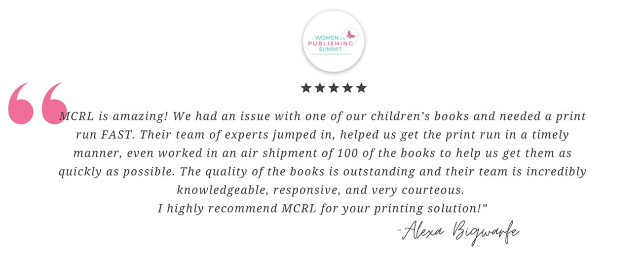 MCRL is amazing! We had an issue with one of our children’s books and needed a print run FAST. Their team of experts jumped in, helped us get the print run in a timely manner, even worked in an air shipment of 100 of the books to help us get them as quickly as possible. The quality of the books is outstanding and their team is incredibly knowledgeable, responsive, and very courteous. I highly recommend MCRL for your printing solution! - Alexa Bigwarfe