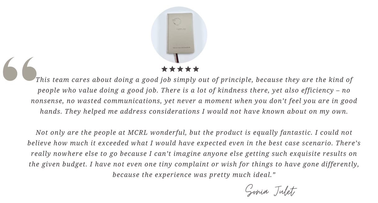 This team cares about doing a good job simply out of principle, because they are the kind of people who value doing a good job. There is a lot of kindness there, yet also efficiency—no nonsense, no wasted communications, yet never a moment when you don’t feel you are in good hands. They helped me address considerations I would not have known about on my own. Not only are the people at MCRL wonderful, but the product is equally fantastic. I could not believe how much it exceeded what I would have expected even in the best-case scenario. There’s really nowhere else to go because I can’t imagine anyone else getting such exquisite results on the given budget. I have not even one tiny complaint or wish for things to have gone differently, because the experience was pretty much ideal. - Sonia Julet